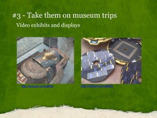 #3 - Take them on museum trips Video exhibits and displays http://snipurl.com/alh0s http://snipurl.com/alh4v 