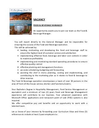 VACANCY
FOOD & BEVERAGE MANAGER
An opportunity awaits you to join our team as the Food &
Beverage Manager.

You will report directly to the General Manager and be responsible for
ensuring the success of the Food and Beverage operation.
This will be achieved by:
leading, motivating and developing the food and beverage staff to
ensure the highest level of customer service and satisfaction
implementing effective food, beverage and labor cost controls in order
to maximize profitability
implementing and monitoring standard operating procedures to ensure
effective quality control
effective planning and management functions
accurate scheduling, budgeting and forecasting
assisting the chef in menu planning, costing and implementing, and
contributing to the marketing plan as it relates to food & beverage to
drive revenue.
The Food & Beverage operation encompasses a team of over 30 persons in the
area of front-of-the-house service, kitchen and functions/events.
Your Bachelors Degree in Hospitality Management, Food Service Management or
equivalent and a minimum of two (2) years Food and Beverage Management
experience will contribute to our business. Your advanced experience with
Microsoft Office applications and restaurant point of sale (POS) systems is also
required.
We offer competitive pay and benefits and an opportunity to work with a
talented team.
Let us know of your interest by forwarding your Curriculum Vitae and three (3)
references to include at least 2 past employers to:

 