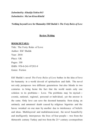 Submitted by: Khadija Tahira 043
Submitted to : Ma’am KiranKhalid
Nothing beyond Love for Humanity: Elif Shafak’s The Forty Rules of Love
Review Writing
BOOK DETAILS:
Title: The Forty Rules of Love
Author: Elif Shafak
Year: 2010
Place: UK
Pages: 350
ISBN: 978-0-241-97293-9
Genre: Fiction
Elif Shafak’s novel The Forty Rules of Love bathes in the idea of love
for humanity in a world devoid of spiritualism and faith. The novel
not only juxtaposes two different generations but also blends in two
centuries to bring home the fact that the world needs only one
solution to its problems— Love. The problems may be myriad —
cosmic, national, regional, personal or individual, yet the answer is
the same. Only love can save the doomed humanity from dying an
untimely and unnatural death caused by religious bigotries and the
havoc wreaked on one man by another due to intolerance of beliefs
and ideas. Multilayered and multidimensional, the novel beautifully
and intelligently intersperses the lives of four people— two from the
thirteenth century Turkey and two from the 21st century cosmopolitan
 