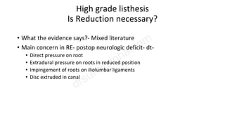 High grade listhesis
Is Reduction necessary?
• What the evidence says?- Mixed literature
• Main concern in RE- postop neurologic deficit- dt-
• Direct pressure on root
• Extradural pressure on roots in reduced position
• Impingement of roots on iliolumbar ligaments
• Disc extruded in canal
 