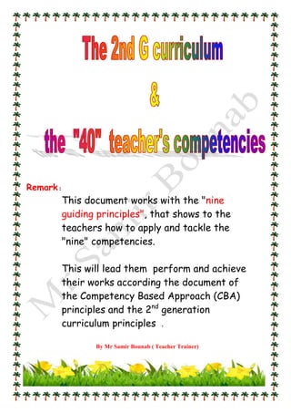 Remark :
This document works with the "nine
guiding principles", that shows to the
teachers how to apply and tackle the
"nine" competencies.
This will lead them perform and achieve
their works according the document of
the Competency Based Approach (CBA)
principles and the 2nd
generation
curriculum principles .
By Mr Samir Bounab ( Teacher Trainer)
 