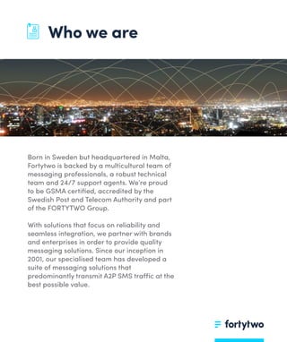 Who we are
Born in Sweden but headquartered in Malta,
Fortytwo is backed by a multicultural team of
messaging professionals, a robust technical
team and 24/7 support agents. We’re proud
to be GSMA certiﬁed, accredited by the
Swedish Post and Telecom Authority and part
of the FORTYTWO Group.
With solutions that focus on reliability and
seamless integration, we partner with brands
and enterprises in order to provide quality
messaging solutions. Since our inception in
2001, our specialised team has developed a
suite of messaging solutions that
predominantly transmit A2P SMS traffic at the
best possible value.
 