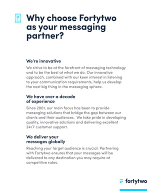 We’re innovative
We strive to be at the forefront of messaging technology
and to be the best at what we do. Our innovative
approach, combined with our keen interest in listening
to your communication requirements, help us develop
the next big thing in the messaging sphere.
We have over a decade
of experience
Since 2001, our main focus has been to provide
messaging solutions that bridge the gap between our
clients and their audiences. We take pride in developing
quality, innovative solutions and delivering excellent
24/7 customer support.
We deliver your
messages globally
Reaching your target audience is crucial. Partnering
with Fortytwo ensures that your messages will be
delivered to any destination you may require at
competitive rates.
Why choose Fortytwo
as your messaging
partner?
 