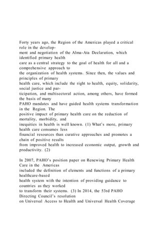 Forty years ago, the Region of the Americas played a critical
role in the develop-
ment and negotiation of the Alma-Ata Declaration, which
identified primary health
care as a central strategy to the goal of health for all and a
comprehensive approach to
the organization of health systems. Since then, the values and
principles of primary
health care, which include the right to health, equity, solidarity,
social justice and par-
ticipation, and multisectoral action, among others, have formed
the basis of many
PAHO mandates and have guided health systems transformation
in the Region. The
positive impact of primary health care on the reduction of
mortality, morbidity, and
inequities in health is well known. (1) What’s more, primary
health care consumes less
financial resources than curative approaches and promotes a
chain of positive results
from improved health to increased economic output, growth and
productivity. (2)
In 2007, PAHO’s position paper on Renewing Primary Health
Care in the Americas
included the definition of elements and functions of a primary
healthcare-based
health system with the intention of providing guidance to
countries as they worked
to transform their systems. (3) In 2014, the 53rd PAHO
Directing Council’s resolution
on Universal Access to Health and Universal Health Coverage
 