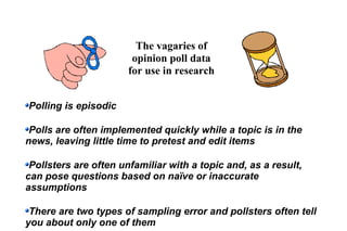 The vagaries of
opinion poll data
for use in research
Polling is episodic
Polls are often implemented quickly while a topic is in the
news, leaving little time to pretest and edit items
Pollsters are often unfamiliar with a topic and, as a result,
can pose questions based on naïve or inaccurate
assumptions
There are two types of sampling error and pollsters often tell
you about only one of them
 