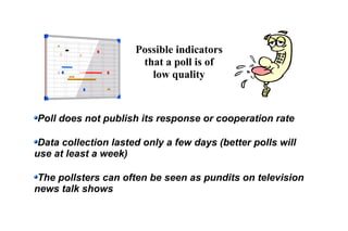 Possible indicators
that a poll is of
low quality
Poll does not publish its response or cooperation rate
Data collection lasted only a few days (better polls will
use at least a week)
The pollsters can often be seen as pundits on television
news talk shows
 