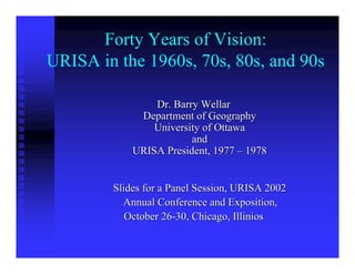 Forty Years of Vision:
URISA in the 1960s, 70s, 80s, and 90s

                Dr. Barry Wellar
             Department of Geography
                University of Ottawa
                        and
            URISA President, 1977 – 1978


        Slides for a Panel Session, URISA 2002
          Annual Conference and Exposition,
           October 26-30, Chicago, Illinios
 