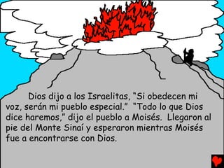 Dios dijo a los Israelitas, “Si obedecen mi
voz, serán mi pueblo especial.” “Todo lo que Dios
dice haremos,” dijo el pueblo a Moisés. Llegaron al
pie del Monte Sinaí y esperaron mientras Moisés
fue a encontrarse con Dios.
 