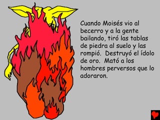 Cuando Moisés vio al
becerro y a la gente
bailando, tiró las tablas
de piedra al suelo y las
rompió. Destruyó el ídolo
de oro. Mató a los
hombres perversos que lo
adoraron.
 
