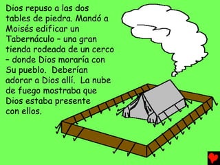 Dios repuso a las dos
tables de piedra. Mandó a
Moisés edificar un
Tabernáculo – una gran
tienda rodeada de un cerco
– donde Dios moraría con
Su pueblo. Deberían
adorar a Dios allí. La nube
de fuego mostraba que
Dios estaba presente
con ellos.
 