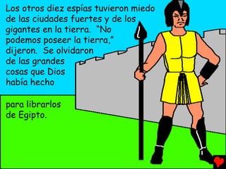 Los otros diez espías tuvieron miedo
de las ciudades fuertes y de los
gigantes en la tierra. “No
podemos poseer la tierra,”
dijeron. Se olvidaron
de las grandes
cosas que Dios
había hecho

para librarlos
de Egipto.
 