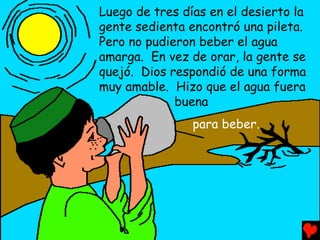 Luego de tres días en el desierto la
gente sedienta encontró una pileta.
Pero no pudieron beber el agua
amarga. En vez de orar, la gente se
quejó. Dios respondió de una forma
muy amable. Hizo que el agua fuera
             buena
                para beber.
 
