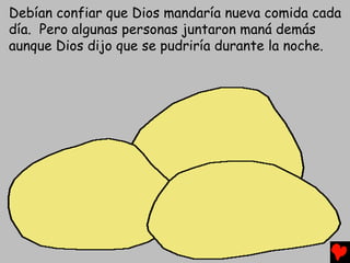 Debían confiar que Dios mandaría nueva comida cada
día. Pero algunas personas juntaron maná demás
aunque Dios dijo que se pudriría durante la noche.
 