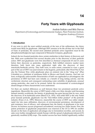 14

                                      Forty Years with Glyphosate
                                                     András Székács and Béla Darvas
     Department of Ecotoxicology and Environmental Analysis, Plant Protection Institute,
                                                      Hungarian Academy of Sciences
                                                                              Hungary


1. Introduction
If one were to pick the most notified pesticide of the turn of the millennium, the choice
would most likely be glyphosate. Although DDT remains to be the all-time star in the Hall
of Fame of pesticides, the second most admitted pesticide active ingredient must be the
phosphonomethylglycine type compound of Monsanto Company, glyphosate.
Indeed, the two boasted pesticides show certain similarities in their history of discovery and
fate. Both were synthesised first several decades prior to the discovery of their pesticide
action. DDT and glyphosate were first described as chemical compounds 65 and 21 years
before their discovery as pesticides, respectively. Both fulfilled extensive market need,
therefore, both burst into mass application right after the discovery of their
insecticide/herbicide activity. They both were, to some extent, connected to wars: a great
part of the use of DDT was (and remains to be) hygienic, particularly after Word War II, but
also the Vietnam War; while glyphosate plays an eminent role in the “drug war” (Plan
Colombia) as a defoliant of marijuana fields in Mexico and South America. And last, not
least, ecologically unfavourable characteristics of both was applauded as advantageous: the
persistence of DDT had been seen initially as a benefit of long lasting activity, and the
zwitterionic structure and consequent outstanding water solubility of glyphosate, unusual
among pesticides, also used to be praised, before the environmental or ecotoxicological
disadvantages of these characteristics were understood.
Yet there are marked differences as well between these two prominent pesticide active
ingredients. Meanwhile the career of DDT lasted a little over three decades until becoming
banned (mostly) worldwide, the history of glyphosate has gone beyond that by now, since
the discovery of its herbicidal action (Baird et al., 1971). And while DDT is the only Nobel
prize laureate pesticide, glyphosate was the “first billion dollar product” of the pesticide
industry (Franz et al., 1997). Moreover, meanwhile the course of DDT was rather simple:
rapid rise into mass utlilisation, discovery of environmental persistence, development of
pest resistance, loss of efficacy, and subsequent ban; the history of glyphosate is far more
diverse: its business success progressed uncumbered, receiving two major boosts. First, the
patent protection of glyphosate preparations was renewed in the US in 1991 for another
decade on the basis of application advantages due to formulation novelties, and second, its
sales were further strengthened outside Europe with the spread of glyphosate-tolerant (GT)
genetically modified (GM) crops. This market success has been limited significantly neither




www.intechopen.com
 