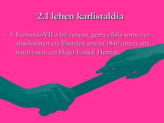 2.1 lehen karlistaldia2.1 lehen karlistaldia
• FernandoVII.a hil zenean, gerra zibila sortu zenFernandoVII.a hil zenean, gerra zibila sortu zen
absolutisten eta liberalen artean.1840.urtera arteabsolutisten eta liberalen artean.1840.urtera arte
iraun zuen, eta Hego Euskal Herrian.iraun zuen, eta Hego Euskal Herrian.

 