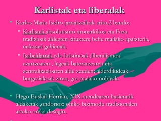 Karlistak eta liberalakKarlistak eta liberalak
• Karlos Maria Isidro jarraitzaileak aritu.2 bando:Karlos Maria Isidro jarraitzaileak aritu.2 bando:
• KarlistekKarlistek absolutismo monarkikoa eta Foruabsolutismo monarkikoa eta Foru
tradizioak aldezten zituzten; behe mailako apaizteria,tradizioak aldezten zituzten; behe mailako apaizteria,
nekazari gehienak.nekazari gehienak.
• IIsabeldarraksabeldarrak edo kristinoak ;liberalísmoaedo kristinoak ;liberalísmoa
ezartzearen , legeak bateratzearen etaezartzearen , legeak bateratzearen eta
zentralizazioaren alde zeuden; alderdikideakzentralizazioaren alde zeuden; alderdikideak
burgesiakoak ziren, goi malako nobleak.burgesiakoak ziren, goi malako nobleak.
• Hego Euskal Herrian, XIX.mendearen hasieratikHego Euskal Herrian, XIX.mendearen hasieratik
aldaketak ,ondorioz: ohiko bizimodu tradizionalenaldaketak ,ondorioz: ohiko bizimodu tradizionalen
arteko oreka desegin.arteko oreka desegin.
 