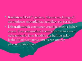 • KarlistenKarlisten leloak" Jainkoa, Aberria eta Erregea",leloak" Jainkoa, Aberria eta Erregea",
absolutismo monarkikoa, katolikoa eta foruak.absolutismo monarkikoa, katolikoa eta foruak.
• LiberalismoakLiberalismoak estatuaren erradikalizazioa beharestatuaren erradikalizazioa behar
zuten. Foru erakundeak kontrolpean izan zituenzuten. Foru erakundeak kontrolpean izan zituen
nekazaritzako jaun handiak eta herritar askonekazaritzako jaun handiak eta herritar asko
Isabel II.ari sostengua ematearen onurezIsabel II.ari sostengua ematearen onurez
jabetzen hasi ziren.jabetzen hasi ziren.
 
