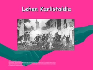 Lehen KarlistaldiaLehen Karlistaldia
http://www.google.es/imgres?
imgurl=http://1.bp.blogspot.com/_5FsT9jwIQ6I/SxaqftvKxLI/AAAAAAAAAG0/KutByPrR6t8/s320/Primera_Guerra_Carlista.jpg&imgrefurl=http://adiosalasbolsasdepla
stico.blogspot.com/2009/12/la-primera-guerra-
carlista.html&usg=__dn0KyC6Kns7XaAK0Fk29ESt8KB0=&h=209&w=320&sz=29&hl=eu&start=0&zoom=1&tbnid=CnB7vTA1OYl5cM:&tbnh=105&tbnw=161&prev=/
images%3Fq%3Dprimera%2Bcarlistada%26um%3D1%26hl%3Deu%26client%3Dfirefox-a%26sa%3DG%26rls%3Dorg.mozilla:eu:official%26channel%3Ds%26biw
%3D1045%26bih%3D679%26tbs
%3Disch:1&um=1&itbs=1&iact=hc&vpx=444&vpy=222&dur=3679&hovh=167&hovw=256&tx=124&ty=125&ei=zLrKTLbGNIb84Ab6hLXcDA&oei=zLrKTLbGNIb84Ab
6hLXcDA&esq=1&page=1&ndsp=24&ved=1t:429,r:8,s:0
 