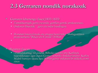 2.3 Gerraren nondik norakoak2.3 Gerraren nondik norakoak
• Gerraren lehenengo fasea(1833-1835)Gerraren lehenengo fasea(1833-1835)
• Zumalakarregik gerra zuzendu .gerrilen gerrak arrakastatsua..Zumalakarregik gerra zuzendu .gerrilen gerrak arrakastatsua..
• Ondoren liberalak gero eta indar handiagoa.Ondoren liberalak gero eta indar handiagoa.
• Honekin batera foruak eta erregea bereizteko MuñagorritrenHonekin batera foruak eta erregea bereizteko Muñagorritren
proposamena.”Bakea eta Foruak”1838an.proposamena.”Bakea eta Foruak”1838an.
• 
• Bigarren faseanBigarren fasean
• , Zumalakarregi hil zenetik Bilboko setiora arte Karlistek, Zumalakarregi hil zenetik Bilboko setiora arte Karlistek
hegoalderantz egin zuten Gomez jenerala Andaluziaraino. Karloshegoalderantz egin zuten Gomez jenerala Andaluziaraino. Karlos
Madril hartzen saiatu zen.1839an gerraz nekatuta bi taldeak etorriMadril hartzen saiatu zen.1839an gerraz nekatuta bi taldeak etorri
zirenziren
 