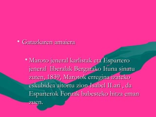 • Gatazkaren amaieraGatazkaren amaiera
• Maroto jeneral karlistak eta EsparteroMaroto jeneral karlistak eta Espartero
jeneral liberalak Bergarako Ituna sinatujeneral liberalak Bergarako Ituna sinatu
zuten, 1839, Marotok erregina izatekozuten, 1839, Marotok erregina izateko
eskubidea aitortu zion Isabel II.ari , daeskubidea aitortu zion Isabel II.ari , da
Esparterok Foruak babesteko hitza emanEsparterok Foruak babesteko hitza eman
zuen.zuen.
 