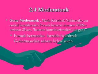 2.4 Moderatuak2.4 Moderatuak
• Gorte ModeratuekGorte Moderatuek , Maria Kristinak Nafarroako eta, Maria Kristinak Nafarroako eta
euskal lurraldeetako Foruak berretsi zituzten 1839koeuskal lurraldeetako Foruak berretsi zituzten 1839ko
urriaren 25ean, "batasun konstituzionalari utzi gabe”urriaren 25ean, "batasun konstituzionalari utzi gabe”
• Foruak berresteko lurralde bakoitzakForuak berresteko lurralde bakoitzak
Gobernuarekin adostu behar zuten.Gobernuarekin adostu behar zuten.
 