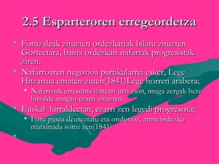 2.5 Esparteroren erregeordetza2.5 Esparteroren erregeordetza
• Foruzaleak zituzten ordezkariak bilatu zituztenForuzaleak zituzten ordezkariak bilatu zituzten
Gorteetara, baina ordezkari nafarrak progresistakGorteetara, baina ordezkari nafarrak progresistak
ziren.ziren.
• Nafarroaren negozioa partikularrei esker, LegeNafarroaren negozioa partikularrei esker, Lege
Hitzartua ematen zuten(1841)Lege horren arabera;Hitzartua ematen zuten(1841)Lege horren arabera;
• Nafarroak erresuma izateari utzi zion, muga zergak bereNafarroak erresuma izateari utzi zion, muga zergak bere
lurralde mugan ezarri zituzten.lurralde mugan ezarri zituzten.
• Euskal lurraldeetan, ezarri zen legedi progresista;Euskal lurraldeetan, ezarri zen legedi progresista;
• Foru pasea deuseztatu eta ondorioz, arma bidezkoForu pasea deuseztatu eta ondorioz, arma bidezko
matxinada sortu zen(1841)matxinada sortu zen(1841)
• 
 