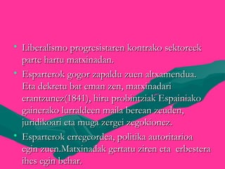 • Liberalismo progresistaren kontrako sektoreekLiberalismo progresistaren kontrako sektoreek
parte hartu matxinadan.parte hartu matxinadan.
• Esparterok gogor zapaldu zuen altxamendua.Esparterok gogor zapaldu zuen altxamendua.
Eta dekretu bat eman zen, matxinadariEta dekretu bat eman zen, matxinadari
erantzunez(1841), hiru probintziak Espainiakoerantzunez(1841), hiru probintziak Espainiako
gainerako lurraldeen maila berean zeuden,gainerako lurraldeen maila berean zeuden,
juridikoari eta muga zergei zegokionez.juridikoari eta muga zergei zegokionez.
• Esparterok erregeordea, politika autoritarioaEsparterok erregeordea, politika autoritarioa
egin zuen.Matxinadak gertatu ziren eta erbesteraegin zuen.Matxinadak gertatu ziren eta erbestera
ihes egin behar.ihes egin behar.
 