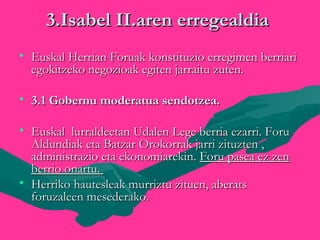 3.Isabel II.aren erregealdia3.Isabel II.aren erregealdia

• Euskal Herrian Foruak konstituzio erregimen berriariEuskal Herrian Foruak konstituzio erregimen berriari
egokitzeko negozioak egiten jarraitu zuten.egokitzeko negozioak egiten jarraitu zuten.
• 3.1 Gobernu moderatua sendotzea.3.1 Gobernu moderatua sendotzea.

• Euskal lurraldeetan Udalen Lege berria ezarri. ForuEuskal lurraldeetan Udalen Lege berria ezarri. Foru
Aldundiak eta Batzar Orokorrak jarri zituzten ,Aldundiak eta Batzar Orokorrak jarri zituzten ,
administrazio eta ekonomiarekin.administrazio eta ekonomiarekin. Foru pasea ez zenForu pasea ez zen
berrio onartu.berrio onartu.
• Herriko hautesleak murriztu zituen, aberatsHerriko hautesleak murriztu zituen, aberats
foruzaleen mesederako.foruzaleen mesederako.
 
