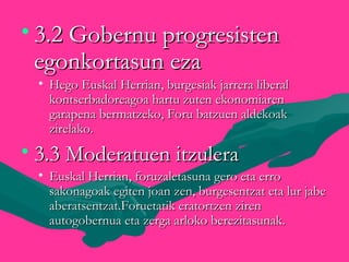 • 3.2 Gobernu progresisten3.2 Gobernu progresisten
egonkortasun ezaegonkortasun eza
• Hego Euskal Herrian, burgesiak jarrera liberalHego Euskal Herrian, burgesiak jarrera liberal
kontserbadoreagoa hartu zuten ekonomiarenkontserbadoreagoa hartu zuten ekonomiaren
garapena bermatzeko, Foru batzuen aldekoakgarapena bermatzeko, Foru batzuen aldekoak
zirelako.zirelako.
• 3.3 Moderatuen itzulera3.3 Moderatuen itzulera
• Euskal Herrian, foruzaletasuna gero eta erroEuskal Herrian, foruzaletasuna gero eta erro
sakonagoak egiten joan zen, burgesentzat eta lur jabesakonagoak egiten joan zen, burgesentzat eta lur jabe
aberatsentzat.Foruetatik eratortzen zirenaberatsentzat.Foruetatik eratortzen ziren
autogobernua eta zerga arloko berezitasunak.autogobernua eta zerga arloko berezitasunak.
 