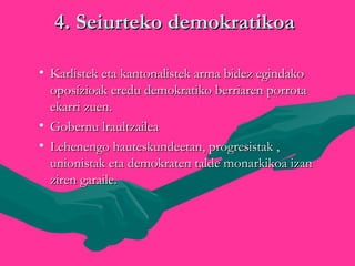 4. Seiurteko demokratikoa4. Seiurteko demokratikoa
• Karlistek eta kantonalistek arma bidez egindakoKarlistek eta kantonalistek arma bidez egindako
oposízioak eredu demokratiko berriaren porrotaoposízioak eredu demokratiko berriaren porrota
ekarri zuen.ekarri zuen.
• Gobernu lraultzaileaGobernu lraultzailea
• Lehenengo hauteskundeetan, progresistak ,Lehenengo hauteskundeetan, progresistak ,
unionistak eta demokraten talde monarkikoa izanunionistak eta demokraten talde monarkikoa izan
ziren garaile.ziren garaile.
 
