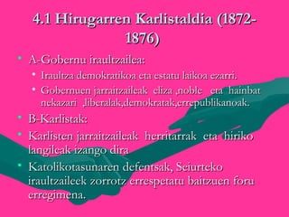 4.1 Hirugarren Karlistaldia (1872-4.1 Hirugarren Karlistaldia (1872-
1876)1876)
• A-Gobernu iraultzailea:A-Gobernu iraultzailea:
• Iraultza demokratikoa eta estatu laikoa ezarri.Iraultza demokratikoa eta estatu laikoa ezarri.
• Gobernuen jarraitzaileak eliza ,noble eta hainbatGobernuen jarraitzaileak eliza ,noble eta hainbat
nekazari ,liberalak,demokratak,errepublikanoak.nekazari ,liberalak,demokratak,errepublikanoak.
• B-Karlistak:B-Karlistak:
• Karlisten jarraitzaileak herritarrak eta hirikoKarlisten jarraitzaileak herritarrak eta hiriko
langileak izango diralangileak izango dira
• Katolikotasunaren defentsak, SeiurtekoKatolikotasunaren defentsak, Seiurteko
iraultzaileek zorrotz errespetatu baitzuen foruiraultzaileek zorrotz errespetatu baitzuen foru
erregimena.erregimena.
 