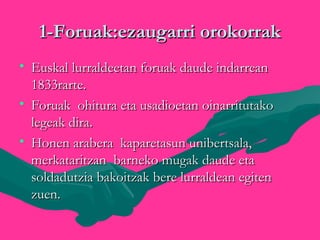 1-Foruak:ezaugarri orokorrak1-Foruak:ezaugarri orokorrak
• Euskal lurraldeetan foruak daude indarreanEuskal lurraldeetan foruak daude indarrean
1833rarte.1833rarte.
• Foruak ohitura eta usadioetan oinarritutakoForuak ohitura eta usadioetan oinarritutako
legeak dira.legeak dira.
• Honen arabera kaparetasun unibertsala,Honen arabera kaparetasun unibertsala,
merkataritzan barneko mugak daude etamerkataritzan barneko mugak daude eta
soldadutzia bakoitzak bere lurraldean egitensoldadutzia bakoitzak bere lurraldean egiten
zuen.zuen.
 