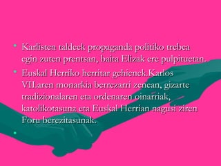 • Karlisten taldeek propaganda politiko trebeaKarlisten taldeek propaganda politiko trebea
egin zuten prentsan, baita Elizak ere pulpituetan.egin zuten prentsan, baita Elizak ere pulpituetan.
• Euskal Herriko herritar gehienek.KarlosEuskal Herriko herritar gehienek.Karlos
VII.aren monarkia berrezarri zenean, gizarteVII.aren monarkia berrezarri zenean, gizarte
tradizionalaren eta ordenaren oinarriak,tradizionalaren eta ordenaren oinarriak,
katolikotasuna eta Euskal Herrian nagusi zirenkatolikotasuna eta Euskal Herrian nagusi ziren
Foru berezitasunak.Foru berezitasunak.
•
 