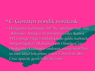 • C-Gerraren nondik norakoakC-Gerraren nondik norakoak
• Hirugarren karlistaldia 1872ko apirilean hasi zenHirugarren karlistaldia 1872ko apirilean hasi zen
, Saboiako Amadeo atzerritarren ordez Karlos, Saboiako Amadeo atzerritarren ordez Karlos
VII.a errege zilegi izendatu.Gudu galdu karlistek:VII.a errege zilegi izendatu.Gudu galdu karlistek:
Arrigorriagakoa ,Mañarikoa eta Oñatikoa; etaArrigorriagakoa ,Mañarikoa eta Oñatikoa; eta
Orokietako Guduaren ondoren, maiatzaren24an,Orokietako Guduaren ondoren, maiatzaren24an,
su eten labur bat sinatu zuten Zornotzan. Stasu eten labur bat sinatu zuten Zornotzan. Sta
Cruz apaizak gerra bultzatu zuen.Cruz apaizak gerra bultzatu zuen.
 