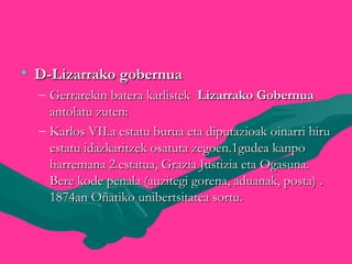 • D-Lizarrako gobernuaD-Lizarrako gobernua
– Gerrarekin batera karlistekGerrarekin batera karlistek Lizarrako GobernuaLizarrako Gobernua
antolatu zuten:antolatu zuten:
– Karlos VII.a estatu burua eta diputazioak oinarri hiruKarlos VII.a estatu burua eta diputazioak oinarri hiru
estatu idazkaritzek osatuta zegoen.1gudea kanpoestatu idazkaritzek osatuta zegoen.1gudea kanpo
harremana 2.estatua, Grazia Justizia eta Ogasuna.harremana 2.estatua, Grazia Justizia eta Ogasuna.
Bere kode penala (auzitegi gorena, aduanak, posta) .Bere kode penala (auzitegi gorena, aduanak, posta) .
1874an Oñatiko unibertsitatea sortu.1874an Oñatiko unibertsitatea sortu.
 