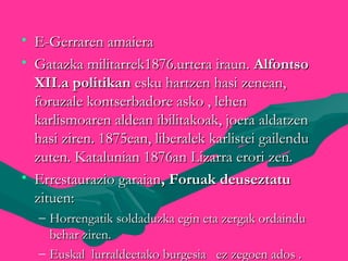 • E-Gerraren amaieraE-Gerraren amaiera
• Gatazka militarrek1876.urtera iraun.Gatazka militarrek1876.urtera iraun. AlfontsoAlfontso
XII.a politikanXII.a politikan esku hartzen hasi zenean,esku hartzen hasi zenean,
foruzale kontserbadore asko , lehenforuzale kontserbadore asko , lehen
karlismoaren aldean ibilitakoak, joera aldatzenkarlismoaren aldean ibilitakoak, joera aldatzen
hasi ziren. 1875ean, liberalek karlistei gailenduhasi ziren. 1875ean, liberalek karlistei gailendu
zuten. Katalunian 1876an Lizarra erori zen.zuten. Katalunian 1876an Lizarra erori zen.
• Errestaurazio garaianErrestaurazio garaian, Foruak deuseztatu, Foruak deuseztatu
zituen:zituen:
– Horrengatik soldaduzka egin eta zergak ordainduHorrengatik soldaduzka egin eta zergak ordaindu
behar ziren.behar ziren.
– Euskal lurraldeetako burgesia ez zegoen ados .Euskal lurraldeetako burgesia ez zegoen ados .
 
