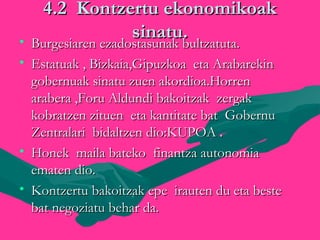 4.2 Kontzertu ekonomikoak4.2 Kontzertu ekonomikoak
sinatu.sinatu.• Burgesiaren ezadostasunak bultzatuta.Burgesiaren ezadostasunak bultzatuta.
• Estatuak , Bizkaia,Gipuzkoa eta ArabarekinEstatuak , Bizkaia,Gipuzkoa eta Arabarekin
gobernuak sinatu zuen akordioa.Horrengobernuak sinatu zuen akordioa.Horren
arabera ,Foru Aldundi bakoitzak zergakarabera ,Foru Aldundi bakoitzak zergak
kobratzen zituen eta kantitate bat Gobernukobratzen zituen eta kantitate bat Gobernu
Zentralari bidaltzen dio:KUPOAZentralari bidaltzen dio:KUPOA ..
• Honek maila bateko finantza autonomiaHonek maila bateko finantza autonomia
ematen dio.ematen dio.
• Kontzertu bakoitzak epe irauten du eta besteKontzertu bakoitzak epe irauten du eta beste
bat negoziatu behar da.bat negoziatu behar da.
 