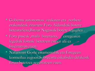• Gobernu autonomoa zeukaten eta norbereGobernu autonomoa zeukaten eta norbere
erakundeak zituzten: Foru Aldundiak botereerakundeak zituzten: Foru Aldundiak botere
betearazleaa,Batzar Nagusiak botere legegilea .betearazleaa,Batzar Nagusiak botere legegilea .
• Foru paseak ,maila bateraino, erregearenForu paseak ,maila bateraino, erregearen
legediak foruak betetzen zituen ala ezlegediak foruak betetzen zituen ala ez
baieztatzen zuen.baieztatzen zuen.
• Nafarroan Gorte estamentalak eta ErregeenNafarroan Gorte estamentalak eta Erregeen
kontseilua zegoen.Sobrecarta eskubidea delakoakkontseilua zegoen.Sobrecarta eskubidea delakoak
forua betetzea segurtatzen zuen.forua betetzea segurtatzen zuen.
 