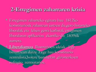 2-Erregimen zaharraren krisia2-Erregimen zaharraren krisia
• Erregimen zaharreko egitura hau 1812koErregimen zaharreko egitura hau 1812ko
konstituzioak zalantzan jartzen du,gero hirurtekokonstituzioak zalantzan jartzen du,gero hirurteko
liberalak eta lehen gerra karlistak erregimenliberalak eta lehen gerra karlistak erregimen
liberalaren aplikazioa ekarriko du 1839tikliberalaren aplikazioa ekarriko du 1839tik
aurrera.aurrera.
• LiberalismoaLiberalismoa Ilustrazioen ideiak legeIlustrazioen ideiak lege
bihurtzean datza .Lege hau konstituziobihurtzean datza .Lege hau konstituzio
zentralista,botere banaketan ,gizonezkoenzentralista,botere banaketan ,gizonezkoen
sufragio zentsatarioa.sufragio zentsatarioa.
 