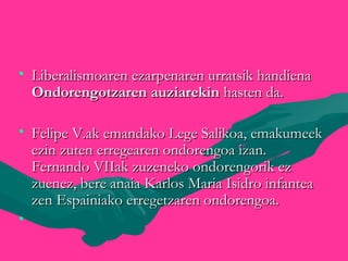 • Liberalismoaren ezarpenaren urratsik handienaLiberalismoaren ezarpenaren urratsik handiena
Ondorengotzaren auziarekinOndorengotzaren auziarekin hasten da.hasten da.
• Felipe V.ak emandako Lege Salikoa, emakumeekFelipe V.ak emandako Lege Salikoa, emakumeek
ezin zuten erregearen ondorengoa izan.ezin zuten erregearen ondorengoa izan.
Fernando VIIak zuzeneko ondorengorik ezFernando VIIak zuzeneko ondorengorik ez
zuenez, bere anaia Karlos Maria Isidro infanteazuenez, bere anaia Karlos Maria Isidro infantea
zen Espainiako erregetzaren ondorengoa.zen Espainiako erregetzaren ondorengoa.
• 
 