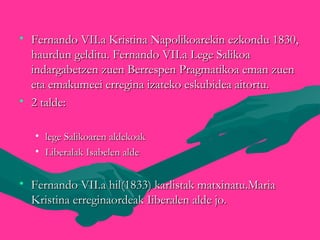 • Fernando VII.a Kristina Napolikoarekin ezkondu 1830,Fernando VII.a Kristina Napolikoarekin ezkondu 1830,
haurdun gelditu. Fernando VII.a Lege Salikoahaurdun gelditu. Fernando VII.a Lege Salikoa
indargabetzen zuen Berrespen Pragmatikoa eman zuenindargabetzen zuen Berrespen Pragmatikoa eman zuen
eta emakumeei erregina izateko eskubidea aitortu.eta emakumeei erregina izateko eskubidea aitortu.
• 2 talde:2 talde:

• lege Salikoaren aldekoaklege Salikoaren aldekoak
• Liberalak Isabelen aldeLiberalak Isabelen alde
• Fernando VII.a hil(1833) karlistak matxinatu.MariaFernando VII.a hil(1833) karlistak matxinatu.Maria
Kristina erreginaordeak Iiberalen alde jo.Kristina erreginaordeak Iiberalen alde jo.
 