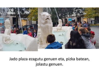 Jado plaza ezagutu genuen eta, pizka batean,
jolastu genuen.
 