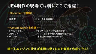 UE4制作の現場では特にここで活躍！
～Document（書類）～
• 企画書（原案書） ：ゲームのコアとなるテーマ・コンセプト等
• 仕様書 ：ゲーム全体の設計
• 発注書 ：設計したものを作成してもらう
• シナリオ ：ゲームとしての大筋
～Actual Work（実作業）～
• レベルデザイン ：マップ・パラメータなどの設計
• スクリプト ：プログラマが作成した機能の組み込み
• デバッグ ：出来上がったもののチェック
• マネジメント ：制作進行の管理
• ディレクション ：クオリティの担保
誰でもエンジンを使えば実際に動くものを素早く作成できる！
 