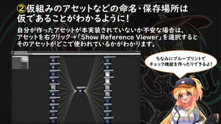 ②仮組みのアセットなどの命名・保存場所は
仮であることがわかるように！
自分が作ったアセットが本実装されていないか不安な場合は、
アセットを右クリック→「Show Reference Viewer」を選択すると
そのアセットがどこで使われているかがわかります。
ちなみにブループリントで
チェック機能を作ったりできるよ！
 