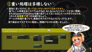 • 最初に言いますが、使ってはいけないわけではありません。
毎フレーム処理をおこなうTickやGet All Actorなどのシークが多い関数、
またはSpawnやDestroyを繰り返すことでおこるGCスパイクをさけるため、
これらを高頻度で使うのは避けましょう。
ゲームの処理が重くなり、画面がカクカクするようになったりします。
使う場合はプログラマに相談し、問題がなければ使いましょう。
①重い処理は多様しない
これらを多用すると、
処理負荷が上がるのでなるべく
別の方法で実装しよう！
 