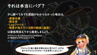 それは本当にバグ？
少し調べてみても原因がわからなかった場合は、
・再現手順
・発生率
・Logファイル
・現象が起きている際の動画（画像）
は最低限添えてから報告しましょう。
※クラッシュならばdumpファイルもあると、
より特定がしやすくなるようです。
→[UE4] Shippingのデバッグ
プロジェクト毎に報告手順もあると思うので、まずは
各々のプロジェクトのルールを参考にしましょう！
 