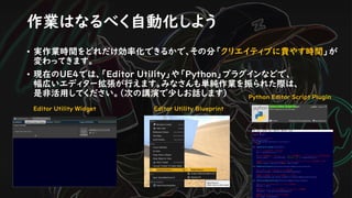 • 実作業時間をどれだけ効率化できるかで、その分「クリエイティブに費やす時間」が
変わってきます。
• 現在のUE4では、「Editor Utility」や「Python」プラグインなどで、
幅広いエディター拡張が行えます。みなさんも単純作業を振られた際は、
是非活用してください。（次の講演で少しお話します）
作業はなるべく自動化しよう
Editor Utility Widget Editor Utility Blueprint
Python Editor Script Plugin
 