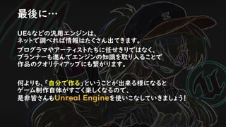 UE4などの汎用エンジンは、
ネットで調べれば情報はたくさん出てきます。
プログラマやアーティストたちに任せきりではなく、
プランナーも進んでエンジンの知識を取り入ることで
作品のクオリティアップにも繋がります。
何よりも、「自分で作る」ということが出来る様になると
ゲーム制作自体がすごく楽しくなるので、
是非皆さんもUnreal Engineを使いこなしていきましょう！
最後に…
 