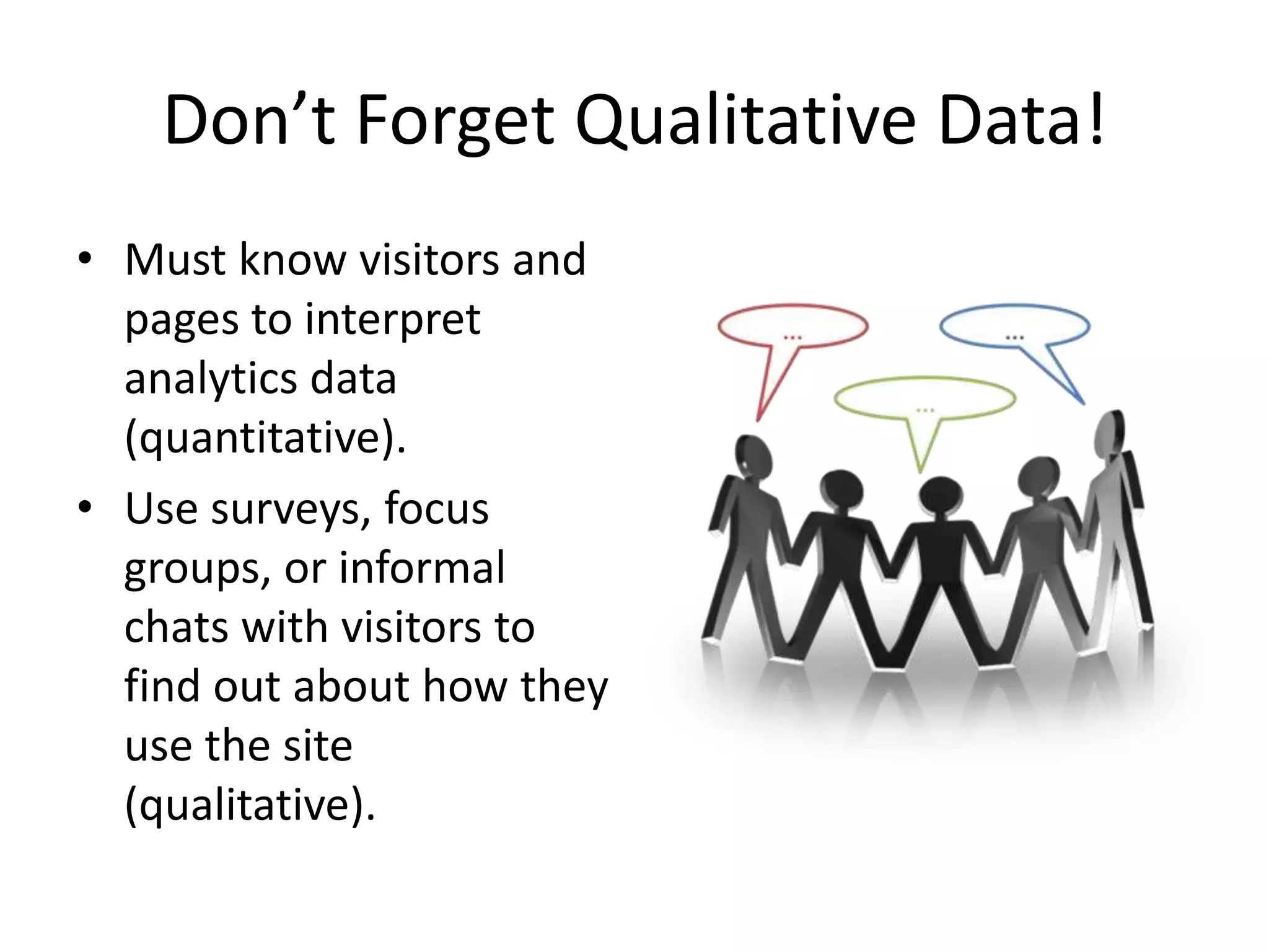 Don’t Forget Qualitative Data!Must know visitors and pages to interpret analytics data (quantitative).Use surveys, focus groups, or informal chats with visitors to find out about how they use the site (qualitative).
