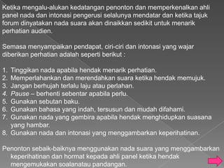 Ketika mengalu-alukan kedatangan penonton dan memperkenalkan ahli
panel nada dan intonasi pengerusi selalunya mendatar dan ketika tajuk
forum dinyatakan nada suara akan dinaikkan sedikit untuk menarik
perhatian audien.

Semasa menyampaikan pendapat, ciri-ciri dan intonasi yang wajar
diberikan perhatian adalah seperti berikut :

1. Tinggikan nada apabila hendak menarik perhatian.
2. Memperlahankan dan merendahkan suara ketika hendak memujuk.
3. Jangan berhujah terlalu laju atau perlahan.
4. Pause – berhenti sebentar apabila perlu.
5. Gunakan sebutan baku.
6. Gunakan bahasa yang indah, tersusun dan mudah difahami.
7. Gunakan nada yang gembira apabila hendak menghidupkan suasana
   yang hambar.
8. Gunakan nada dan intonasi yang menggambarkan keperihatinan.

Penonton sebaik-baiknya menggunakan nada suara yang menggambarkan
  keperihatinan dan hormat kepada ahli panel ketika hendak
  mengemukakan soalanatau pandangan.
 